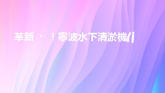 革新！寧波水下清淤機(jī)器人助力管道暢通，誰(shuí)是淤泥的克星？